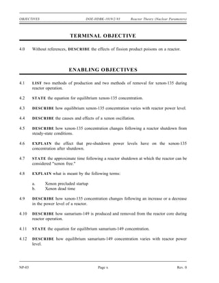 Reactor Theory (Nuclear Parameters) DOE-HDBK-1019/2-93 OBJECTIVES
TERMINAL OBJECTIVE
3.0 Without references, DESCRIBE the use of neutron poisons.
ENABLING OBJECTIVES
3.1 DEFINE the following terms:
a. Burnable poison
b. Non-burnable poison
c. Chemical shim
3.2 EXPLAIN the use of burnable neutron poisons in a reactor core.
3.3 LIST the advantages and disadvantages of chemical shim over fixed burnable poisons.
3.4 STATE two reasons why fixed non-burnable neutron poisons are used in reactor cores.
3.5 STATE an example of a material used as a fixed non-burnable neutron poison.
Rev. 0 Page ix NP-03
 