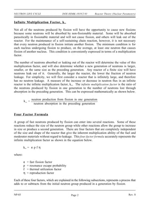 Reactor Theory (Nuclear Parameters) DOE-HDBK-1019/2-93 NEUTRON LIFE CYCLE
NEUTRON LIFE CYCLE
Some number of the fast neutrons produced by fission in one generation will
eventually cause fission in the next generation. The series of steps that fission
neutrons go through as they slow to thermal energies and are absorbed in the
reactor is referred to as the neutron life cycle. The neutron life cycle is markedly
different between fast reactors and thermal reactors. This chapter presents the
neutron life cycle for thermal reactors.
EO 1.1 DEFINE the following terms:
a. Infinite multiplication factor, k∞
∞ d. Critical
b. Effective multiplication factor, keff e. Supercritical
c. Subcritical
EO 1.2 DEFINE each term in the six factor formula using the ratio of
the number of neutrons present at different points in the
neutron life cycle.
EO 1.3 Given the macroscopic cross sections for various materials,
CALCULATE the thermal utilization factor.
EO 1.4 Given microscopic cross sections for absorption and fission,
atom density, and ν
ν, CALCULATE the reproduction factor.
EO 1.5 Given the numbers of neutrons present at the start of a generation
and values for each factor in the six factor formula, CALCULATE the
number of neutrons that will be present at any point in the life
cycle.
EO 1.6 LIST physical changes in the reactor core that will have an effect
on the thermal utilization factor, reproduction factor, or
resonance escape probability.
EO 1.7 EXPLAIN the effect that temperature changes will have on the
following factors:
a. Thermal utilization factor
b. Resonance escape probability
c. Fast non-leakage probability
d. Thermal non-leakage probability
Rev. 0 NP-03
Page 1
 