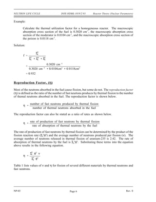 Reactor Theory (Nuclear Parameters) DOE-HDBK-1019/2-93 NEUTRON LIFE CYCLE
An equation can be developed for the thermal utilization factor in terms of reaction rates as
follows.
f
rate of absorption of thermal neutrons by the fuel
rate of absorption of thermal neutrons by all reactor materials
f
Σ
U
a φU
V U
Σ
U
a φU
V U
Σ
m
a φm
V m
Σ
p
a φp
V p
The superscripts U, m, and p refer to uranium, moderator, and poison, respectively. In a
heterogeneous reactor, the flux will be different in the fuel region than in the moderator region
due to the high absorption rate by the fuel. Also, the volumes of fuel, moderator, and poisons
will be different. Although not shown in the above equation, other non-fuel materials, such as
core construction materials, may absorb neutrons in a heterogeneous reactor. These other
materials are often lumped together with the superscript designation OS, for other stuff. To
be completely accurate, the above equation for the thermal utilization factor should include all
neutron-absorbing reactor materials when dealing with heterogeneous reactors. However, for the
purposes of this text, the above equation is satisfactory.
In a homogeneous reactor the neutron flux seen by the fuel, moderator, and poisons will be the
same. Also, since they are spread throughout the reactor, they all occupy the same volume. This
allows the previous equation to be rewritten as shown below.
(3-1)
f
ΣU
a
Σ
U
a Σ
m
a Σ
p
a
Equation (3-1) gives an approximation for a heterogeneous reactor if the fuel and moderator are
composed of small elements distributed uniformly throughout the reactor.
Since absorption cross sections vary with temperature, it would appear that the thermal
utilization factor would vary with a temperature change. But, substitution of the temperature
correction formulas (see Module 2) in the above equation will reveal that all terms change by
the same amount, and the ratio remains the same. In heterogeneous water-moderated reactors,
there is another important factor. When the temperature rises, the water moderator expands, and
a significant amount of it will be forced out of the reactor core. This means that Nm
, the number
of moderator atoms per cm3
, will be reduced, making it less likely for a neutron to be absorbed
by a moderator atom. This reduction in Nm
results in an increase in thermal utilization as
moderator temperature increases because a neutron now has a better chance of hitting a fuel atom.
Because of this effect, the temperature coefficient for the thermal utilization factor is positive.
The amount of enrichment of uranium-235 and the poison concentration will affect the thermal
utilization factor in a similar manner as can be seen from the equation above.
Rev. 0 NP-03
Page 5
 