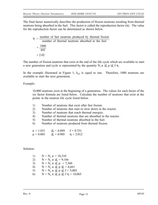 NEUTRON LIFE CYCLE DOE-HDBK-1019/2-93 Reactor Theory (Nuclear Parameters)
The next step in the analysis is to consider the number of neutrons that are absorbed in the
intermediate energy level. The probability of escaping this resonance absorption (p) is stated
as follows.
p
number of neutrons that reach thermal energy
number of fast neutrons that start to slow down
720
900
0.80
The number of neutrons entering the thermal energy range is now represented by the quantity
No f p.
After reaching thermal energies, 100 neutrons leak from the core. The value for t can be
calculated by substitution of the known values in the definition as shown below.
t
number of thermal neutrons that do not leak from reactor
number of neutrons that reach thermal energies
620
720
0.861
The number of thermal neutrons available for absorption anywhere in the core is represented by
the quantity No f p t.
Figure 1 indicates that 125 neutrons were absorbed in non-fuel materials. Since a total of 620
thermal neutrons were absorbed, the number absorbed by the fuel equals 620 - 125 = 495.
Therefore, the thermal utilization factor can be calculated as follows.
f
number of thermal neutrons absorbed in the fuel
number of thermal neutrons absorbed in any reactor material
495
620
0.799
NP-03 Rev. 0
Page 12
 