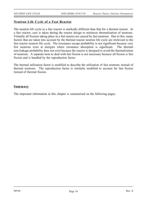 Reactor Theory (Nuclear Parameters) DOE-HDBK-1019/2-93 NEUTRON LIFE CYCLE
The final factor numerically describes the production of fission neutrons resulting from thermal
neutrons being absorbed in the fuel. This factor is called the reproduction factor (η). The value
for the reproduction factor can be determined as shown below.
η
number of fast neutrons produced by thermal fission
number of thermal neutrons absorbed in the fuel
1000
495
2.02
The number of fission neutrons that exist at the end of the life cycle which are available to start
a new generation and cycle is represented by the quantity No f p t f η.
In the example illustrated in Figure 1, keff is equal to one. Therefore, 1000 neutrons are
available to start the next generation.
Example:
10,000 neutrons exist at the beginning of a generation. The values for each factor of the
six factor formula are listed below. Calculate the number of neutrons that exist at the
points in the neutron life cycle listed below.
1) Number of neutrons that exist after fast fission.
2) Number of neutrons that start to slow down in the reactor.
3) Number of neutrons that reach thermal energies.
4) Number of thermal neutrons that are absorbed in the reactor.
5) Number of thermal neutrons absorbed in the fuel.
6) Number of neutrons produced from thermal fission.
= 1.031 f = 0.889 f = 0.751
p = 0.803 t = 0.905 η = 2.012
Solution:
1) N = No = 10,310
2) N = No f = 9,166
3) N = No f p = 7,360
4) N = No f p t = 6,661
5) N = No f p t f = 5,002
6) N = No f p t f η = 10,065
Rev. 0 NP-03
Page 13
 