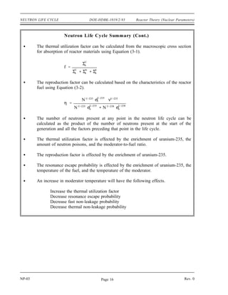Reactor Theory (Nuclear Parameters) DOE-HDBK-1019/2-93 NEUTRON LIFE CYCLE
Neutron Life Cycle Summary
The infinite multiplication factor, k∞, is the ratio of the neutrons produced by fission
in one generation to the number of neutrons lost through absorption in the preceding
generation.
The effective multiplication factor, keff, is the ratio of the number of neutrons
produced by fission in one generation to the number of neutrons lost through
absorption and leakage in the preceding generation.
Critical is the condition where the neutron chain reaction is self-sustaining and the
neutron population is neither increasing nor decreasing.
Subcritical is the condition in which the neutron population is decreasing each
generation.
Supercritical is the condition in which the neutron population is increasing each
generation.
The six factor formula is stated as keff = f p t f η. Each of the six factors is
defined below.
number of fast neutrons produced by all fissions
number of fast neutrons produced by thermal fissions
f
number of fast neutrons that do not leak from reactor
number of fast neutrons produced by all fissions
p
number of neutrons that reach thermal energy
number of fast neutrons that start to slow down
t
number of thermal neutrons that do not leak from reactor
number of neutrons that reach thermal energies
f
number of thermal neutrons absorbed in the fuel
number of thermal neutrons absorbed in all reactor materials
η
number of fast neutrons produced by thermal fission
number of thermal neutrons absorbed in the fuel
Rev. 0 NP-03
Page 15
 