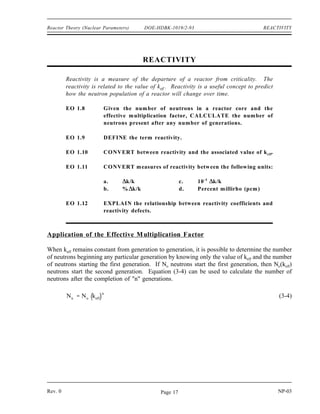 NEUTRON LIFE CYCLE DOE-HDBK-1019/2-93 Reactor Theory (Nuclear Parameters)
Neutron Life Cycle Summary (Cont.)
The thermal utilization factor can be calculated from the macroscopic cross section
for absorption of reactor materials using Equation (3-1).
f
ΣU
a
ΣU
a Σm
a Σp
a
The reproduction factor can be calculated based on the characteristics of the reactor
fuel using Equation (3-2).
η
N U 235
σ
U 235
f νU 235
N U 235
σ
U 235
a N U 238
σ
U 238
a
The number of neutrons present at any point in the neutron life cycle can be
calculated as the product of the number of neutrons present at the start of the
generation and all the factors preceding that point in the life cycle.
The thermal utilization factor is effected by the enrichment of uranium-235, the
amount of neutron poisons, and the moderator-to-fuel ratio.
The reproduction factor is effected by the enrichment of uranium-235.
The resonance escape probability is effected by the enrichment of uranium-235, the
temperature of the fuel, and the temperature of the moderator.
An increase in moderator temperature will have the following effects.
Increase the thermal utilization factor
Decrease resonance escape probability
Decrease fast non-leakage probability
Decrease thermal non-leakage probability
NP-03 Rev. 0
Page 16
 