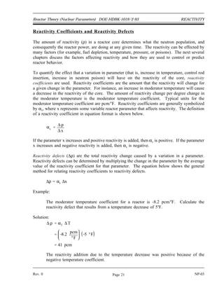 REACTIVITY DOE-HDBK-1019/2-93 Reactor Theory (Nuclear Parameters)
Example:
Convert the values of reactivity listed below to the indicated units.
a. 0.000421 ∆k/k = pcm
b. 0.0085 ∆k/k = % ∆k/k
c. 16 x 10-4
∆k/k = ∆k/k
Solution:
a. 42.1 pcm
b. 0.85% ∆k/k
c. 0.0016 ∆k/k
If the reactivity is known, the effective multiplication factor can be determined by solving
Equation (3-5) for keff in terms of the reactivity. This results in the following relationship.
(3-6)
keff
1
1 ρ
Reactivity must be in units of ∆k/k for use in Equation (3-6).
Example:
Given a reactivity of -20.0 x 10-4
∆k/k, calculate keff.
Solution:
keff
1
1 ρ
1
1 ( 20.0 x 10 4
)
0.998
NP-03 Rev. 0
Page 20
 