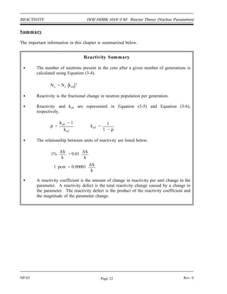 Reactor Theory (Nuclear Parameters) DOE-HDBK-1019/2-93 REACTIVITY
Reactivity Coefficients and Reactivity Defects
The amount of reactivity (ρ) in a reactor core determines what the neutron population, and
consequently the reactor power, are doing at any given time. The reactivity can be effected by
many factors (for example, fuel depletion, temperature, pressure, or poisons). The next several
chapters discuss the factors affecting reactivity and how they are used to control or predict
reactor behavior.
To quantify the effect that a variation in parameter (that is, increase in temperature, control rod
insertion, increase in neutron poison) will have on the reactivity of the core, reactivity
coefficients are used. Reactivity coefficients are the amount that the reactivity will change for
a given change in the parameter. For instance, an increase in moderator temperature will cause
a decrease in the reactivity of the core. The amount of reactivity change per degree change in
the moderator temperature is the moderator temperature coefficient. Typical units for the
moderator temperature coefficient are pcm/o
F. Reactivity coefficients are generally symbolized
by αx, where x represents some variable reactor parameter that affects reactivity. The definition
of a reactivity coefficient in equation format is shown below.
αx
∆ ρ
∆x
If the parameter x increases and positive reactivity is added, then αx is positive. If the parameter
x increases and negative reactivity is added, then αx is negative.
Reactivity defects (∆ρ) are the total reactivity change caused by a variation in a parameter.
Reactivity defects can be determined by multiplying the change in the parameter by the average
value of the reactivity coefficient for that parameter. The equation below shows the general
method for relating reactivity coefficients to reactivity defects.
∆ρ = αx ∆x
Example:
The moderator temperature coefficient for a reactor is -8.2 pcm/o
F. Calculate the
reactivity defect that results from a temperature decrease of 5o
F.
Solution:
∆ ρ αT ∆ T
8.2
pcm
°F
5 °F
41 pcm
The reactivity addition due to the temperature decrease was positive because of the
negative temperature coefficient.
Rev. 0 NP-03
Page 21
 