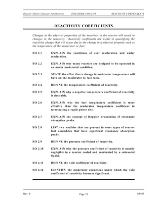 REACTIVITY DOE-HDBK-1019/2-93 Reactor Theory (Nuclear Parameters)
Summary
The important information in this chapter is summarized below.
Reactivity Summary
The number of neutrons present in the core after a given number of generations is
calculated using Equation (3-4).
Nn No keff
n
Reactivity is the fractional change in neutron population per generation.
Reactivity and keff are represented in Equation (3-5) and Equation (3-6),
respectively.
ρ
keff 1
keff
keff
1
1 ρ
The relationship between units of reactivity are listed below.
1%
∆k
k
0.01
∆ k
k
1 pcm 0.00001
∆ k
k
A reactivity coefficient is the amount of change in reactivity per unit change in the
parameter. A reactivity defect is the total reactivity change caused by a change in
the parameter. The reactivity defect is the product of the reactivity coefficient and
the magnitude of the parameter change.
NP-03 Rev. 0
Page 22
 