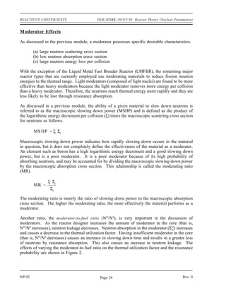 Reactor Theory (Nuclear Parameters) DOE-HDBK-1019/2-93 REACTIVITY COEFFICIENTS
REACTIVITY COEFFICIENTS
Changes in the physical properties of the materials in the reactor will result in
changes in the reactivity. Reactivity coefficients are useful in quantifying the
reactivity change that will occur due to the change in a physical property such as
the temperature of the moderator or fuel.
EO 2.1 EXPLAIN the conditions of over moderation and under
moderation.
EO 2.2 EXPLAIN why many reactors are designed to be operated in
an under moderated condition.
EO 2.3 STATE the effect that a change in moderator temperature will
have on the moderator to fuel ratio.
EO 2.4 DEFINE the temperature coefficient of reactivity.
EO 2.5 EXPLAIN why a negative temperature coefficient of reactivity
is desirable.
EO 2.6 EXPLAIN why the fuel temperature coefficient is more
effective than the moderator temperature coefficient in
terminating a rapid power rise.
EO 2.7 EXPLAIN the concept of Doppler broadening of resonance
absorption peaks.
EO 2.8 LIST two nuclides that are present in some types of reactor
fuel assemblies that have significant resonance absorption
peaks.
EO 2.9 DEFINE the pressure coefficient of reactivity.
EO 2.10 EXPLAIN why the pressure coefficient of reactivity is usually
negligible in a reactor cooled and moderated by a subcooled
liquid.
EO 2.11 DEFINE the void coefficient of reactivity.
EO 2.12 IDENTIFY the moderator conditions under which the void
coefficient of reactivity becomes significant.
Rev. 0 NP-03
Page 23
 