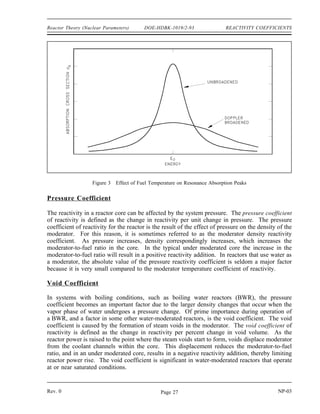 REACTIVITY COEFFICIENTS DOE-HDBK-1019/2-93 Reactor Theory (Nuclear Parameters)
Moderator Temperature Coefficient
The change in reactivity per degree change in temperature is called the temperature coefficient
of reactivity. Because different materials in the reactor have different reactivity changes with
temperature and the various materials are at different temperatures during reactor operation,
several different temperature coefficients are used. Usually, the two dominant temperature
coefficients are the moderator temperature coefficient and the fuel temperature coefficient.
The change in reactivity per degree change in moderator temperature is called the moderator
temperature coefficient of reactivity. The magnitude and sign (+ or -) of the moderator
temperature coefficient is primarily a function of the moderator-to-fuel ratio. If a reactor is
under moderated, it will have a negative moderator temperature coefficient. If a reactor is over
moderated, it will have a positive moderator temperature coefficient. A negative moderator
temperature coefficient is desirable because of its self-regulating effect. For example, an
increase in reactivity causes the reactor to produce more power. This raises the temperature of
the core and adds negative reactivity, which slows down, or turns, the power rise.
Fuel Temperature Coefficient
Another temperature coefficient of reactivity, the fuel temperature coefficient, has a greater effect
than the moderator temperature coefficient for some reactors. The fuel temperature coefficient
is the change in reactivity per degree change in fuel temperature. This coefficient is also called
the prompt temperature coefficient because an increase in reactor power causes an immediate
change in fuel temperature. A negative fuel temperature coefficient is generally considered to
be even more important than a negative moderator temperature coefficient because fuel
temperature immediately increases following an increase in reactor power. The time for heat to
be transferred to the moderator is measured in seconds. In the event of a large positive reactivity
insertion, the moderator temperature cannot turn the power rise for several seconds, whereas the
fuel temperature coefficient starts adding negative reactivity immediately.
Another name applied to the fuel temperature coefficient of reactivity is the fuel doppler
reactivity coefficient. This name is applied because in typical low enrichment, light water-
moderated, thermal reactors the fuel temperature coefficient of reactivity is negative and is the
result of the doppler effect, also called doppler broadening. The phenomenon of the doppler
effect is caused by an apparent broadening of the resonances due to thermal motion of nuclei as
illustrated in Figure 3. Stationary nuclei absorb only neutrons of energy Eo. If the nucleus is
moving away from the neutron, the velocity (and energy) of the neutron must be greater than Eo
to undergo resonance absorption. Likewise, if the nucleus is moving toward the neutron, the
neutron needs less energy than Eo to be absorbed. Raising the temperature causes the nuclei to
vibrate more rapidly within their lattice structures, effectively broadening the energy range of
neutrons that may be resonantly absorbed in the fuel. Two nuclides present in large amounts in
the fuel of some reactors with large resonant peaks that dominate the doppler effect are
uranium-238 and plutonium-240.
NP-03 Rev. 0
Page 26
 