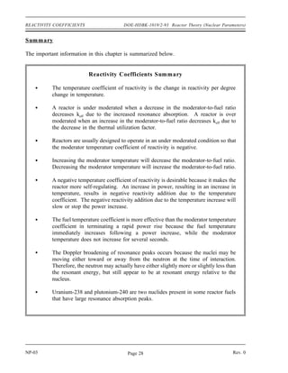 Reactor Theory (Nuclear Parameters) DOE-HDBK-1019/2-93 REACTIVITY COEFFICIENTS
Pressure Coefficient
Figure 3 Effect of Fuel Temperature on Resonance Absorption Peaks
The reactivity in a reactor core can be affected by the system pressure. The pressure coefficient
of reactivity is defined as the change in reactivity per unit change in pressure. The pressure
coefficient of reactivity for the reactor is the result of the effect of pressure on the density of the
moderator. For this reason, it is sometimes referred to as the moderator density reactivity
coefficient. As pressure increases, density correspondingly increases, which increases the
moderator-to-fuel ratio in the core. In the typical under moderated core the increase in the
moderator-to-fuel ratio will result in a positive reactivity addition. In reactors that use water as
a moderator, the absolute value of the pressure reactivity coefficient is seldom a major factor
because it is very small compared to the moderator temperature coefficient of reactivity.
Void Coefficient
In systems with boiling conditions, such as boiling water reactors (BWR), the pressure
coefficient becomes an important factor due to the larger density changes that occur when the
vapor phase of water undergoes a pressure change. Of prime importance during operation of
a BWR, and a factor in some other water-moderated reactors, is the void coefficient. The void
coefficient is caused by the formation of steam voids in the moderator. The void coefficient of
reactivity is defined as the change in reactivity per percent change in void volume. As the
reactor power is raised to the point where the steam voids start to form, voids displace moderator
from the coolant channels within the core. This displacement reduces the moderator-to-fuel
ratio, and in an under moderated core, results in a negative reactivity addition, thereby limiting
reactor power rise. The void coefficient is significant in water-moderated reactors that operate
at or near saturated conditions.
Rev. 0 NP-03
Page 27
 