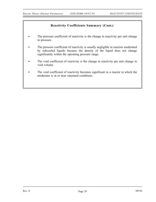 REACTIVITY COEFFICIENTS DOE-HDBK-1019/2-93 Reactor Theory (Nuclear Parameters)
Summary
The important information in this chapter is summarized below.
Reactivity Coefficients Summary
The temperature coefficient of reactivity is the change in reactivity per degree
change in temperature.
A reactor is under moderated when a decrease in the moderator-to-fuel ratio
decreases keff due to the increased resonance absorption. A reactor is over
moderated when an increase in the moderator-to-fuel ratio decreases keff due to
the decrease in the thermal utilization factor.
Reactors are usually designed to operate in an under moderated condition so that
the moderator temperature coefficient of reactivity is negative.
Increasing the moderator temperature will decrease the moderator-to-fuel ratio.
Decreasing the moderator temperature will increase the moderator-to-fuel ratio.
A negative temperature coefficient of reactivity is desirable because it makes the
reactor more self-regulating. An increase in power, resulting in an increase in
temperature, results in negative reactivity addition due to the temperature
coefficient. The negative reactivity addition due to the temperature increase will
slow or stop the power increase.
The fuel temperature coefficient is more effective than the moderator temperature
coefficient in terminating a rapid power rise because the fuel temperature
immediately increases following a power increase, while the moderator
temperature does not increase for several seconds.
The Doppler broadening of resonance peaks occurs because the nuclei may be
moving either toward or away from the neutron at the time of interaction.
Therefore, the neutron may actually have either slightly more or slightly less than
the resonant energy, but still appear to be at resonant energy relative to the
nucleus.
Uranium-238 and plutonium-240 are two nuclides present in some reactor fuels
that have large resonance absorption peaks.
NP-03 Rev. 0
Page 28
 