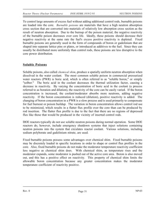 NEUTRON POISONS DOE-HDBK-1019/2-93 Reactor Theory (Nuclear Parameters)
NEUTRON POISONS
In some reactors, neutron-absorbing materials called poisons are intentionally
designed into the reactor for specific purposes. Some of these poisons deplete as
they absorb neutrons during reactor operation, and others remain relatively
constant.
EO 3.1 DEFINE the following terms:
a. Burnable poison
b. Non-burnable poison
c. Chemical shim
EO 3.2 EXPLAIN the use of burnable neutron poisons in a reactor
core.
EO 3.3 LIST the advantages and disadvantages of chemical shim over
fixed burnable poisons.
EO 3.4 STATE two reasons why fixed non-burnable neutron poisons
are used in reactor cores.
EO 3.5 STATE an example of a material used as a fixed non-burnable
neutron poison.
Fixed Burnable Poisons
During operation of a reactor the amount of fuel contained in the core constantly decreases. If
the reactor is to operate for a long period of time, fuel in excess of that needed for exact
criticality must be added when the reactor is built. The positive reactivity due to the excess fuel
must be balanced with negative reactivity from neutron-absorbing material. Moveable control
rods containing neutron-absorbing material are one method used to offset the excess fuel. Control
rods will be discussed in detail in a later chapter. Using control rods alone to balance the excess
reactivity may be undesirable or impractical for several reasons. One reason for a particular core
design may be that there is physically insufficient room for the control rods and their large
mechanisms.
NP-03 Rev. 0
Page 30
 