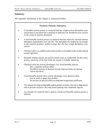 NEUTRON POISONS DOE-HDBK-1019/2-93 Reactor Theory (Nuclear Parameters)
Non-Burnable Poisons
A non-burnable poison is one that maintains a constant negative reactivity worth over the life
of the core. While no neutron poison is strictly non-burnable, certain materials can be treated
as non-burnable poisons under certain conditions. One example is hafnium. The removal (by
absorption of neutrons) of one isotope of hafnium leads to the production of another neutron
absorber, and continues through a chain of five absorbers. This absorption chain results in a
long-lived burnable poison which approximates non-burnable characteristics. Absorbers with low
neutron absorption cross sections can also be treated as non-burnable under most conditions.
It is possible to make the reactivity of a poison material that is usually a burnable poison more
uniform over core life through the use of self-shielding. In self-shielding, the poison material
is thick enough that only the outer layer of the poison is exposed to the neutron flux. The
absorptions that take place in the outer layers reduce the number of neutrons that penetrate to the
inner material. As the outer layers of poison absorb neutrons and are converted to non-poison
materials, the inner layers begin absorbing more neutrons, and the negative reactivity of the
poison is fairly uniform.
The normal use of fixed non-burnable poisons is in power shaping, or to prevent excessive flux
and power peaking near moderator regions of the reactor.
NP-03 Rev. 0
Page 32
 