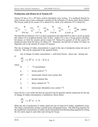 XENON DOE-HDBK-1019/2-93 Reactor Theory (Nuclear Parameters)
XENON
Xenon-135 has a tremendous impact on the operation of a nuclear reactor. It is
important to understand the mechanisms that produce and remove xenon from the
reactor to predict how the reactor will respond following changes in power level.
EO 4.1 LIST two methods of production and two methods of removal
for xenon-135 during reactor operation.
EO 4.2 STATE the equation for equilibrium xenon-135 concentration.
EO 4.3 DESCRIBE how equilibrium xenon-135 concentration varies
with reactor power level.
EO 4.4 DESCRIBE the causes and effects of a xenon oscillation.
EO 4.5 DESCRIBE how xenon-135 concentration changes following a
reactor shutdown from steady-state conditions.
EO 4.6 EXPLAIN the effect that pre-shutdown power levels have on
the xenon-135 concentration after shutdown.
EO 4.7 STATE the approximate time following a reactor shutdown at
which the reactor can be considered xenon free.
EO 4.8 EXPLAIN what is meant by the following terms:
a. Xenon precluded startup
b. Xenon dead time
EO 4.9 DESCRIBE how xenon-135 concentration changes following an
increase or a decrease in the power level of a reactor.
Fission Product Poisons
Fission fragments generated at the time of fission decay to produce a variety of fission products.
Fission products are of concern in reactors primarily because they become parasitic absorbers of
neutrons and result in long term sources of heat. Although several fission products have
significant neutron absorption cross sections, xenon-135 and samarium-149 have the most
substantial impact on reactor design and operation. Because these two fission product poisons
remove neutrons from the reactor, they will have an impact on the thermal utilization factor and
thus keff and reactivity.
NP-03 Rev. 0
NP-03 Rev. 0
Page 34
 