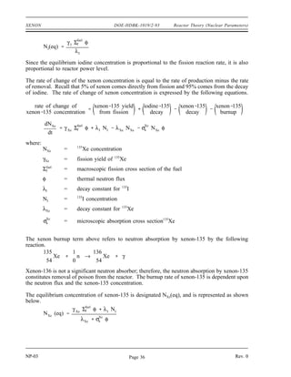 Reactor Theory (Nuclear Parameters) DOE-HDBK-1019/2-93 XENON
Production and Removal of Xenon-135
Xenon-135 has a 2.6 x 106
barns neutron absorption cross section. It is produced directly by
some fissions, but is more commonly a product of the tellurium-135 decay chain shown below.
The fission yield (γ) for xenon-135 is about 0.3%, while γ for tellurium-135 is about 6%.
135
52
Te
β
→
19.0 sec
135
53
I
β
→
6.57 hr
135
54
Xe
β
→
9.10 hr
135
55
Cs
β
→
2.3x106
yr
135
56
Ba (stable)
The half-life for tellurium-135 is so short compared to the other half-lives that it can be assumed
that iodine-135 is produced directly from fission. Iodine-135 is not a strong neutron absorber,
but decays to form the neutron poison xenon-135. Ninety-five percent of all the xenon-135
produced comes from the decay of iodine-135. Therefore, the half-life of iodine-135 plays an
important role in the amount of xenon-135 present.
The rate of change of iodine concentration is equal to the rate of production minus the rate of
removal. This can be expressed in the equation below.
rate of change of iodine concentration = yield from fission - decay rate - burnup rate
or
dNI
dt
γ I Σfuel
f φ λI NI σI
a NI φ
where:
NI = 135
I concentration
γI = fission yield of 135
I
Σf
f
uel
= macroscopic fission cross section fuel
φ = thermal neutron flux
λI = decay constant for 135
I
= microscopic absorption cross section 135
I
σI
a
Since the is very small, the burn up rate term may be ignored, and the expression for the rate
σI
a
of change of iodine concentration is modified as shown below.
dNI
dt
γ I Σfuel
f φ λI NI
When the rate of production of iodine equals the rate of removal of iodine, equilibrium exists.
The iodine concentration remains constant and is designated NI(eq). The following equation for
the equilibrium concentration of iodine can be determined from the preceding equation by setting
the two terms equal to each other and solving for NI(eq).
NP-03 Rev. 0
Page 35
 
