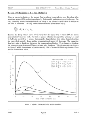 NXe
(eq) Xe I
fuel
f
Xe
Xe
a
Xe
a
Reactor Theory (Nuclear Parameters) DOE-HDBK-1019/2-93 XENON
NP-03 Page 37 Rev. 0
Figure 4 Equilibrium Iodine-135 and Xenon-135 Concentrations Versus Neutron Flux
For xenon-135 to be in equilibrium, iodine-135 must also be in equilibrium. Substituting the
expression for equilibrium iodine-135 concentration into the equation for equilibrium xenon
results in the following.
From this equation it can be seen that the equilibrium value for xenon-135 increases as power
increases, because the numerator is proportional to the fission reaction rate. Thermal flux is also
in the denominator; therefore, as the thermal flux exceeds 10 neutrons/cm -sec, the term
12 2
begins to dominate, and at approximately 10 neutrons/cm -sec, the xenon-135 concentration
15 2
approaches a limiting value. The equilibrium iodine-135 and xenon-135 concentrations as a
function of neutron flux are illustrated in Figure 4.
The higher the power level, or flux, the higher the equilibrium xenon-135 concentration, but
equilibrium xenon-135 is not directly proportional to power level. For example, equilibrium
xenon-135 at 25% power is more than half the value for equilibrium xenon-135 at 100% power
for many reactors. Because the xenon-135 concentration directly affects the reactivity level in
the reactor core, the negative reactivity due to the xenon concentrations for different power
levels or conditions are frequently plotted instead of the xenon concentration.
 