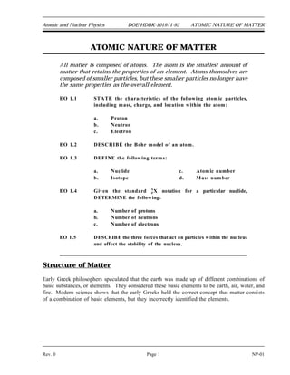 Atomic and Nuclear Physics DOE-HDBK-1019/1-93 ATOMIC NATURE OF MATTER
ATOMIC NATURE OF MATTER
All matter is composed of atoms. The atom is the smallest amount of
matter that retains the properties of an element. Atoms themselves are
composed of smaller particles, but these smaller particles no longer have
the same properties as the overall element.
EO 1.1 STATE the characteristics of the following atomic particles,
including mass, charge, and location within the atom:
a. Proton
b. Neutron
c. Electron
EO 1.2 DESCRIBE the Bohr model of an atom.
EO 1.3 DEFINE the following terms:
a. Nuclide c. Atomic number
b. Isotope d. Mass number
EO 1.4 Given the standard A
ZX notation for a particular nuclide,
DETERMINE the following:
a. Number of protons
b. Number of neutrons
c. Number of electrons
EO 1.5 DESCRIBE the three forces that act on particles within the nucleus
and affect the stability of the nucleus.
Structure of Matter
Early Greek philosophers speculated that the earth was made up of different combinations of
basic substances, or elements. They considered these basic elements to be earth, air, water, and
fire. Modern science shows that the early Greeks held the correct concept that matter consists
of a combination of basic elements, but they incorrectly identified the elements.
Rev. 0 Page 1 NP-01
 