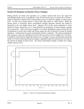 Reactor Theory (Nuclear Parameters) DOE-HDBK-1019/2-93 XENON
Negative xenon reactivity, also called xenon poisoning, may provide sufficient negative reactivity
to make the reactor inoperable because there is insufficient positive reactivity available from
control rod removal or chemical shim dilution (if used) to counteract it. The inability of the
reactor to be started due to the effects of xenon is sometimes referred to as a xenon precluded
startup. The period of time where the reactor is unable to override the effects of xenon is
called xenon dead time. Because the amount of excess core reactivity available to override the
negative reactivity of the xenon is usually less than 10% ∆k/k, thermal power reactors are
normally limited to flux levels of about 5 x 1013
neutrons/cm2
-sec so that timely restart can be
ensured after shutdown. For reactors with very low thermal flux levels (~5 x 1012
neutrons/cm2
-sec
or less), most xenon is removed by decay as opposed to neutron absorption. For these cases,
reactor shutdown does not cause any xenon-135 peaking effect.
Following the peak in xenon-135 concentration about 10 hours after shutdown, the xenon-135
concentration will decrease at a rate controlled by the decay of iodine-135 into xenon-135 and
the decay rate of xenon-135. For some reactors, the xenon-135 concentration about 20 hours
after shutdown from full power will be the same as the equilibrium xenon-135 concentration at
full power. About 3 days after shutdown, the xenon-135 concentration will have decreased to
a small percentage of its pre-shutdown level, and the reactor can be assumed to be xenon free
without a significant error introduced into reactivity calculations.
Xenon-135 Oscillations
Large thermal reactors with little flux coupling between regions may experience spatial power
oscillations because of the non-uniform presence of xenon-135. The mechanism is described in
the following four steps.
(1) An initial lack of symmetry in the core power distribution (for example, individual control
rod movement or misalignment) causes an imbalance in fission rates within the reactor
core, and therefore, in the iodine-135 buildup and the xenon-135 absorption.
(2) In the high-flux region, xenon-135 burnout allows the flux to increase further, while in
the low-flux region, the increase in xenon-135 causes a further reduction in flux. The
iodine concentration increases where the flux is high and decreases where the flux is low.
(3) As soon as the iodine-135 levels build up sufficiently, decay to xenon reverses the initial
situation. Flux decreases in this area, and the former low-flux region increases in power.
(4) Repetition of these patterns can lead to xenon oscillations moving about the core with
periods on the order of about 15 hours.
With little change in overall power level, these oscillations can change the local power levels by
a factor of three or more. In a reactor system with strongly negative temperature coefficients,
the xenon-135 oscillations are damped quite readily. This is one reason for designing reactors
to have negative moderator-temperature coefficients.
NP-03 Rev. 0
Page 39
 