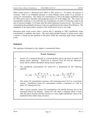 XENON DOE-HDBK-1019/2-93 Reactor Theory (Nuclear Parameters)
Xenon-135 Response to Reactor Power Changes
During periods of steady state operation, at a constant neutron flux level, the xenon-135
concentration builds up to its equilibrium value for that reactor power in about 40 to 50 hours.
Figure 6 illustrates a typical xenon transient that occurs as a result of a change in reactor power
level. At time zero, reactor power is raised from 50% power to 100% power. When the
reactor power is increased, xenon concentration initially decreases because the burnup is
increased at the new higher power level. Because 95% of the xenon production is from
iodine-135 decay, which has a 6 to 7 hour half-life, the production of xenon remains constant
for several hours. After a few hours (roughly 4 to 6 hours depending on power levels) the rate
of production of xenon from iodine and fission equals the rate of removal of xenon by burnup
and decay. At this point, the xenon concentration reaches a minimum. The xenon concentration
then increases to the new equilibrium level for the new power level in roughly 40 to 50 hours.
It should be noted that the magnitude and the rate of change of xenon concentration during the
initial 4 to 6 hours following the power change is dependent upon the initial power level and on
the amount of change in power level. The xenon concentration change is greater for a larger
change in power level.
Figure 6 Xenon-135 Variations During Power Changes
NP-03 Rev. 0
NP-03 Rev. 0
Page 40
 