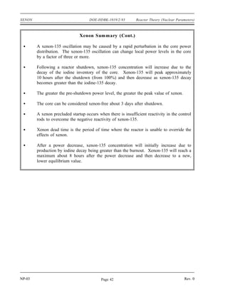 Reactor Theory (Nuclear Parameters) DOE-HDBK-1019/2-93 XENON
When reactor power is decreased from 100% to 50% power (t = 55 hours), the process is
reversed. There is an immediate decrease in xenon burnup, which results in an increase in
xenon-135 concentration. The iodine-135 concentration is still at the higher equilibrium level
for 100% power and is therefore still producing xenon-135 at the higher rate. The xenon-135
concentration continues to rise until the rate of production of xenon-135 becomes equal to the
rate of removal (roughly 7 to 8 hours after the initial reduction in power level). The xenon-135
concentration then gradually decreases to the new equilibrium level in about 50 to 60 hours. The
magnitude of the xenon peak is greatest if the initial power level is very high.
Maximum peak xenon occurs when a reactor that is operating at 100% equilibrium xenon
concentration is suddenly shut down. The most rapid possible burnout of xenon occurs when
a reactor is started up and operated at full power while this maximum peak xenon condition
exists.
Summary
The important information in this chapter is summarized below.
Xenon Summary
Xenon-135 is produced directly as a fission product and by the decay of iodine-135
during reactor operation. Xenon-135 is removed from the core by radioactive
decay and by neutron absorption during reactor operation.
The equilibrium concentration for xenon-135 is determined by the following
equation.
or
NXe
(eq)
γ Xe Σfuel
f φ λI NI
λXe σXe
a φ
NXe
(eq)
γ Xe γ I Σfuel
f φ
λXe σXe
a φ
The xenon-135 concentration increases with increasing power level in a non-linear
manner. Equilibrium xenon-135 concentration reaches a maximum at a flux of
about 1015
neutrons/cm2
-sec.
After a power increase, xenon-135 concentration will initially decrease due to the
increased removal by burnout. Xenon-135 will reach a minimum about 5 hours
after the power increase and then increase to a new, higher equilibrium value as the
production from iodine decay increases.
NP-03 Rev. 0
Page 41
 