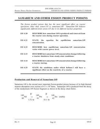XENON DOE-HDBK-1019/2-93 Reactor Theory (Nuclear Parameters)
Xenon Summary (Cont.)
A xenon-135 oscillation may be caused by a rapid perturbation in the core power
distribution. The xenon-135 oscillation can change local power levels in the core
by a factor of three or more.
Following a reactor shutdown, xenon-135 concentration will increase due to the
decay of the iodine inventory of the core. Xenon-135 will peak approximately
10 hours after the shutdown (from 100%) and then decrease as xenon-135 decay
becomes greater than the iodine-135 decay.
The greater the pre-shutdown power level, the greater the peak value of xenon.
The core can be considered xenon-free about 3 days after shutdown.
A xenon precluded startup occurs when there is insufficient reactivity in the control
rods to overcome the negative reactivity of xenon-135.
Xenon dead time is the period of time where the reactor is unable to override the
effects of xenon.
After a power decrease, xenon-135 concentration will initially increase due to
production by iodine decay being greater than the burnout. Xenon-135 will reach a
maximum about 8 hours after the power decrease and then decrease to a new,
lower equilibrium value.
NP-03 Rev. 0
NP-03 Rev. 0
Page 42
 