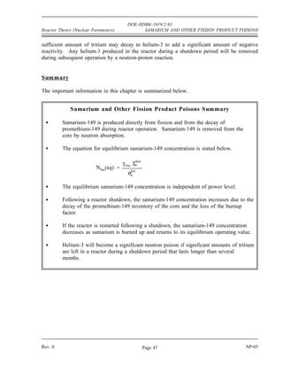 DOE-HDBK-1019/2-93
SAMARIUM AND OTHER FISSION PRODUCT POISONS Reactor Theory (Nuclear Parameters)
The xenon-135 and samarium-149 mechanisms are dependent on their very large thermal neutron
Figure 7 Behavior of Samarium-149 in a Typical Light Water Reactor
cross sections and only affect thermal reactor systems. In fast reactors, neither these nor any
other fission products have a major poisoning influence.
Other Neutron Poisons
There are numerous other fission products that, as a result of their concentration and thermal
neutron absorption cross section, have a poisoning effect on reactor operation. Individually, they
are of little consequence, but lumped together they have a significant impact. These are often
characterized as lumped fission product poisons and accumulate at an average rate of 50 barns
per fission event in the reactor.
In addition to fission product poisons, other materials in the reactor decay to materials that act
as neutron poisons. An example of this is the decay of tritium to helium-3. Since tritium has
a half-life of 12.3 years, normally this decay does not significantly affect reactor operations
because the rate of decay of tritium is so slow. However, if tritium is produced in a reactor and
then allowed to remain in the reactor during a prolonged shutdown of several months, a
NP-03 Rev. 0
Page 46
 