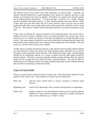 CONTROL RODS DOE-HDBK-1019/2-93 Reactor Theory (Nuclear Parameters)
CONTROL RODS
Most reactors contain control rods made of neutron absorbing materials that are
used to adjust the reactivity of the core. Control rods can be designed and used
for coarse control, fine control, or fast shutdowns.
EO 5.1 DESCRIBE the difference between a grey neutron absorbing
material and a black neutron absorbing material.
EO 5.2 EXPLAIN why a grey neutron absorbing material may be
preferable to a black neutron absorbing material for use in
control rods.
EO 5.3 EXPLAIN why resonance absorbers are sometimes preferred
over thermal absorbers as a control rod material.
EO 5.4 DEFINE the following terms:
a. Integral control rod worth
b. Differential control rod worth
EO 5.5 DESCRIBE the shape of a typical differential control rod
worth curve and explain the reason for the shape.
EO 5.6 DESCRIBE the shape of a typical integral control rod worth
curve and explain the reason for the shape.
EO 5.7 Given an integral or differential control rod worth curve,
CALCULATE the reactivity change due to a control rod
movement between two positions.
EO 5.8 Given differential control rod worth data, PLOT differential
and integral control rod worth curves.
Selection of Control Rod Materials
Rods of neutron-absorbing material are installed in most reactors to provide precise, adjustable
control of reactivity. These rods are able to be moved into or out of the reactor core and
typically contain elements such as silver, indium, cadmium, boron, or hafnium.
NP-03 Rev. 0
Page 48
 