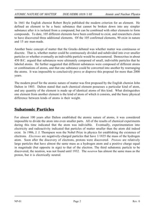 ATOMIC NATURE OF MATTER DOE-HDBK-1019/1-93 Atomic and Nuclear Physics
In 1661 the English chemist Robert Boyle published the modern criterion for an element. He
defined an element to be a basic substance that cannot be broken down into any simpler
substance after it is isolated from a compound, but can be combined with other elements to form
compounds. To date, 105 different elements have been confirmed to exist, and researchers claim
to have discovered three additional elements. Of the 105 confirmed elements, 90 exist in nature
and 15 are man-made.
Another basic concept of matter that the Greeks debated was whether matter was continuous or
discrete. That is, whether matter could be continuously divided and subdivided into ever smaller
particles or whether eventually an indivisible particle would be encountered. Democritus in about
450 B.C. argued that substances were ultimately composed of small, indivisible particles that he
labeled atoms. He further suggested that different substances were composed of different atoms
or combinations of atoms, and that one substance could be converted into another by rearranging
the atoms. It was impossible to conclusively prove or disprove this proposal for more than 2000
years.
The modern proof for the atomic nature of matter was first proposed by the English chemist John
Dalton in 1803. Dalton stated that each chemical element possesses a particular kind of atom,
and any quantity of the element is made up of identical atoms of this kind. What distinguishes
one element from another element is the kind of atom of which it consists, and the basic physical
difference between kinds of atoms is their weight.
Subatomic Particles
For almost 100 years after Dalton established the atomic nature of atoms, it was considered
impossible to divide the atom into even smaller parts. All of the results of chemical experiments
during this time indicated that the atom was indivisible. Eventually, experimentation into
electricity and radioactivity indicated that particles of matter smaller than the atom did indeed
exist. In 1906, J. J. Thompson won the Nobel Prize in physics for establishing the existence of
electrons. Electrons are negatively-charged particles that have 1/1835 the mass of the hydrogen
atom. Soon after the discovery of electrons, protons were discovered. Protons are relatively
large particles that have almost the same mass as a hydrogen atom and a positive charge equal
in magnitude (but opposite in sign) to that of the electron. The third subatomic particle to be
discovered, the neutron, was not found until 1932. The neutron has almost the same mass as the
proton, but it is electrically neutral.
NP-01 Page 2 Rev. 0
 