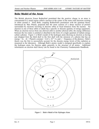 Atomic and Nuclear Physics DOE-HDBK-1019/1-93 ATOMIC NATURE OF MATTER
Bohr Model of the Atom
The British physicist Ernest Rutherford postulated that the positive charge in an atom is
concentrated in a small region called a nucleus at the center of the atom with electrons existing
in orbits around it. Niels Bohr, coupling Rutherford's postulation with the quantum theory
introduced by Max Planck, proposed that the atom consists of a dense nucleus of protons
surrounded by electrons traveling in discrete orbits at fixed distances from the nucleus. An
electron in one of these orbits or shells has a specific or discrete quantity of energy (quantum).
When an electron moves from one allowed orbit to another allowed orbit, the energy difference
between the two states is emitted or absorbed in the form of a single quantum of radiant energy
called a photon. Figure 1 is Bohr's model of the hydrogen atom showing an electron as having
just dropped from the third shell to the first shell with the emission of a photon that has an
energy = hv. (h = Planck's constant = 6.63 x 10-34
J-s and v = frequency of the photon.) Bohr's
theory was the first to successfully account for the discrete energy levels of this radiation as
measured in the laboratory. Although Bohr's atomic model is designed specifically to explain
the hydrogen atom, his theories apply generally to the structure of all atoms. Additional
information on electron shell theory can be found in the Chemistry Fundamentals Handbook.
Figure 1 Bohr's Model of the Hydrogen Atom
Rev. 0 Page 3 NP-01
 