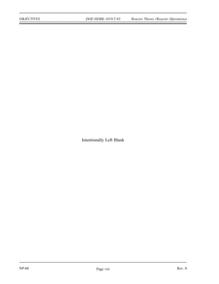 Reactor Theory (Reactor Operations) DOE-HDBK-1019/2-93 OBJECTIVES
TERMINAL OBJECTIVE
3.0 Without references, EXPLAIN the concepts concerning reactor startup, operation, and
shutdown.
ENABLING OBJECTIVES
3.1 EXPLAIN why a startup neutron source may be required for a reactor.
3.2 LIST four variables typically involved in a reactivity balance.
3.3 EXPLAIN how a reactivity balance may be used to predict the conditions under which
the reactor will become critical.
3.4 LIST three methods used to shape or flatten the core power distribution.
3.5 DESCRIBE the concept of power tilt.
3.6 DEFINE the term shutdown margin.
3.7 EXPLAIN the rationale behind the one stuck rod criterion.
3.8 IDENTIFY five changes that will occur during and after a reactor shutdown that will
affect the reactivity of the core.
3.9 EXPLAIN why decay heat is present following reactor operation.
3.10 LIST three variables that will affect the amount of decay heat present following reactor
shutdown.
3.11 ESTIMATE the approximate amount of decay heat that will exist one hour after a
shutdown from steady state conditions.
Rev. 0 NP-04
Page vii
 