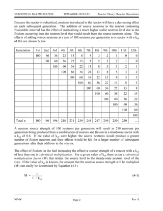 Reactor Theory (Reactor Operations) DOE-HDBK-1019/2-93 SUBCRITICAL MULTIPLICATION
SUBCRITICAL MULTIPLICATION
Subcritical multiplication is the phenomenon that accounts for the changes in
neutron flux that takes place in a subcritical reactor due to reactivity changes.
It is important to understand subcritical multiplication in order to understand
reactor response to changes in conditions.
EO 1.1 DEFINE the following terms:
a. Subcritical multiplication
b. Subcritical multiplication factor
EO 1.2 Given a neutron source strength and a subcritical system of
known keff, CALCULATE the steady-state neutron level.
EO 1.3 Given an initial count rate and keff, CALCULATE the final
count rate that will result from the addition of a known amount
of reactivity.
EO 1.4 Given count rates vs. the parameter being adjusted,
ESTIMATE the value of the parameter at which the reactor
will become critical through the use of a 1/M plot.
Subcritical Multiplication Factor
When a reactor is in a shutdown condition, neutrons are still present to interact with the fuel.
These source neutrons are produced by a variety of methods that were discussed in Module 2.
If neutrons and fissionable material are present in the reactor, fission will take place. Therefore,
a reactor will always be producing a small number of fissions even when it is shutdown.
Consider a reactor in which keff is 0.6. If 100 neutrons are suddenly introduced into the reactor,
these 100 neutrons that start the current generation will produce 60 neutrons (100 x 0.6) from
fission to start the next generation. The 60 neutrons that start the second generation will
produce 36 neutrons (60 x 0.6) to start the third generation. The number of neutrons produced
by fission in subsequent generations due to the introduction of 100 source neutrons into the
reactor is shown below.
Generation 1st 2nd 3rd 4th 5th 6th 7th 8th 9th 10th 11th 12th
Neutrons 100 60 36 22 13 8 5 3 2 1 0 0
Rev. 0 NP-04
Page 1
 