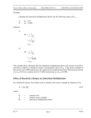 SUBCRITICAL MULTIPLICATION DOE-HDBK-1019/2-93 Reactor Theory (Reactor Operations)
Because the reactor is subcritical, neutrons introduced in the reactor will have a decreasing effect
on each subsequent generation. The addition of source neutrons to the reactor containing
fissionable material has the effect of maintaining a much higher stable neutron level due to the
fissions occurring than the neutron level that would result from the source neutrons alone. The
effects of adding source neutrons at a rate of 100 neutrons per generation to a reactor with a keff
of 0.6 are shown below.
Generation 1st 2nd 3rd 4th 5th 6th 7th 8th 9th 10th 11th 12th
100 60 36 22 13 8 5 3 2 1 0 0
100 60 36 22 13 8 5 3 2 1 0
100 60 36 22 13 8 5 3 2 1
100 60 36 22 13 8 5 3 2
100 60 36 22 13 8 5 3
100 60 36 22 13 8 5
100 60 36 22 13 8
100 60 36 22 13
100 60 36 22
100 60 36
100 60
100
Total n 100 160 196 218 231 239 244 247 249 250 250 ...
A neutron source strength of 100 neutrons per generation will result in 250 neutrons per
generation being produced from a combination of sources and fission in a shutdown reactor with
a keff of 0.6. If the value of keff were higher, the source neutrons would produce a greater
number of fission neutrons and their effects would be felt for a larger number of subsequent
generations after their addition to the reactor.
The effect of fissions in the fuel increasing the effective source strength of a reactor with a keff
of less than one is subcritical multiplication. For a given value of keff there exists a subcritical
multiplication factor (M) that relates the source level to the steady-state neutron level of the
core. If the value of keff is known, the amount that the neutron source strength will be multiplied
(M) can easily be determined by Equation (4-1).
(4-1)
M
1
1 keff
NP-04 Rev. 0
Page 2
 