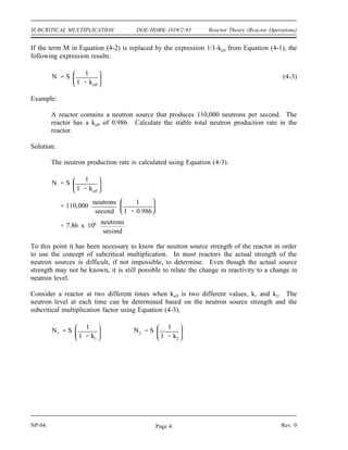 Reactor Theory (Reactor Operations) DOE-HDBK-1019/2-93 SUBCRITICAL MULTIPLICATION
Example:
Calculate the subcritical multiplication factors for the following values of keff.
1) keff = 0.6
2) keff = 0.986
Solution:
1)
M
1
1 keff
1
1 0.6
2.5
2)
M
1
1 keff
1
1 0.986
71.4
The example above illustrates that the subcritical multiplication factor will increase as positive
reactivity is added to a shutdown reactor, increasing the value of keff. If the source strength of
this reactor were 1000 neutrons/sec, the neutron level would increase from 2500 neutrons/second
at a keff of 0.6 to a neutron level of 71,400 neutrons/sec at a keff of 0.986.
Effect of Reactivity Changes on Subcritical Multiplication
In a subcritical reactor, the neutron level is related to the source strength by Equation (4-2).
(4-2)
N (S) (M)
where:
N = neutron level
S = neutron source strength
M = subcritical multiplication factor
Rev. 0 NP-04
Page 3
 