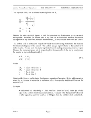 SUBCRITICAL MULTIPLICATION DOE-HDBK-1019/2-93 Reactor Theory (Reactor Operations)
If the term M in Equation (4-2) is replaced by the expression 1/1-keff from Equation (4-1), the
following expression results.
(4-3)
N S
1
1 keff
Example:
A reactor contains a neutron source that produces 110,000 neutrons per second. The
reactor has a keff of 0.986. Calculate the stable total neutron production rate in the
reactor.
Solution:
The neutron production rate is calculated using Equation (4-3).
N S
1
1 keff
110,000
neutrons
second
1
1 0.986
7.86 x 106 neutrons
second
To this point it has been necessary to know the neutron source strength of the reactor in order
to use the concept of subcritical multiplication. In most reactors the actual strength of the
neutron sources is difficult, if not impossible, to determine. Even though the actual source
strength may not be known, it is still possible to relate the change in reactivity to a change in
neutron level.
Consider a reactor at two different times when keff is two different values, k1 and k2. The
neutron level at each time can be determined based on the neutron source strength and the
subcritical multiplication factor using Equation (4-3).
N1
S
1
1 k1
N2
S
1
1 k2
NP-04 Rev. 0
Page 4
 