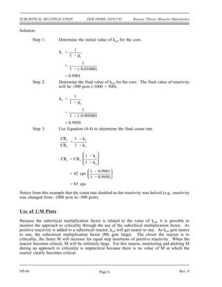 Reactor Theory (Reactor Operations) DOE-HDBK-1019/2-93 SUBCRITICAL MULTIPLICATION
The equation for N1 can be divided by the equation for N2.
N1
N2
S
1
1 k1
S
1
1 k2
N1
N2
1 k2
1 k1
Because the source strength appears in both the numerator and denominator, it cancels out of
the equation. Therefore, the neutron level at any time can be determined based on the neutron
level present at any other time provided the values of keff or reactivity for both times are known.
The neutron level in a shutdown reactor is typically monitored using instruments that measure
the neutron leakage out of the reactor. The neutron leakage is proportional to the neutron level
in the reactor. Typical units for displaying the instrument reading are counts per second (cps).
Because the instrument count rate is proportional to the neutron level, the above equation can
be restated as shown in Equation (4-4).
(4-4)
CR1
CR2
1 k2
1 k1
where:
CR1 = count rate at time 1
CR2 = count rate at time 2
k1 = keff at time 1
k2 = keff at time 2
Equation (4-4) is very useful during the shutdown operation of a reactor. Before adding positive
reactivity to a reactor, it is possible to predict the effect the reactivity addition will have on the
neutron level.
Example:
A reactor that has a reactivity of -1000 pcm has a count rate of 42 counts per second
(cps) on the neutron monitoring instrumentation. Calculate what the neutron level should
be after a positive reactivity insertion of 500 pcm from the withdrawal of control rods.
Rev. 0 NP-04
Page 5
 