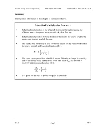 SUBCRITICAL MULTIPLICATION DOE-HDBK-1019/2-93 Reactor Theory (Reactor Operations)
Solution:
Step 1: Calculate 1/M for each of the rod positions using equation (4-5). The
reference count rate is 50 cps at a rod position of zero.
Rod Withdrawal
(inches)
Count Rate
(cps)
CRo/CR
0 50 1
2 55 0.909
4 67 0.746
6 86 0.581
8 120 0.417
10 192 0.260
12 500 0.100
Step 2: Plotting these values, as shown in Figure 1, and extrapolating to a 1/M
value of 0 reveals that the reactor will go critical at approximately 13
inches of rod withdrawal.
Figure 1 1/M Plot vs. Rod Withdrawal
NP-04 Rev. 0
Page 8
 