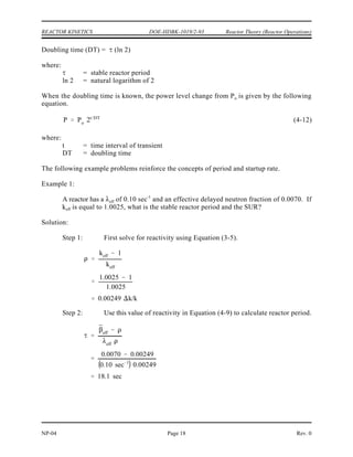 P Po 10 SUR (t)
P Po et/
P Po 10 SUR (t)
P
Po
et/
10 SUR (t)
et (sec)/
e2.303 SUR (t (min))
t (sec)
2.303 SUR(t (min))
60
2.303 SUR
SUR
26.06
Reactor Theory (Reactor Operations) DOE-HDBK-1019/2-93 REACTOR KINETICS
Rev. 0 NP-04
Page 17
Reactor Startup Rate (SUR)
The reactor startup rate (SUR) is defined as the number of factors of ten that power changes
in one minute. The units of SUR are powers of ten per minute, or decades per minute (DPM).
Equation (4-10) shows the relationship between reactor power and startup rate.
(4-10)
where:
SUR = reactor startup rate (DPM)
t = time during reactor transient (minutes)
The relationship between reactor period and startup rate can be developed by considering
Equations (4-6) and (4-10).
and
Changing the base of the exponential term on the right side to e (10 = e ) and solving the
2.303
result yields the following.
(4-11)
Doubling Time
Sometimes it is useful to discuss the rate of change of reactor power in terms similar to those
used in radioactive decay calculations. Doubling or halving time are terms that relate to the
amount of time it takes reactor power to double or be reduced to one-half the initial power level.
If the stable reactor period is known, doubling time can be determined as follows.
 