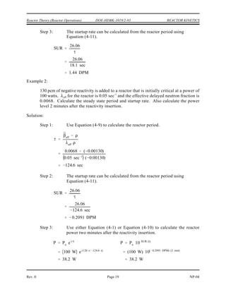 P Po
2t/DT
keff 1
keff
1.0025 1
1.0025
0.00249 k/k
¯
eff
eff
0.0070 0.00249
0.10 sec 1
0.00249
18.1 sec
REACTOR KINETICS DOE-HDBK-1019/2-93 Reactor Theory (Reactor Operations)
NP-04 Rev. 0
Page 18
Doubling time (DT) = (ln 2)
where:
= stable reactor period
ln 2 = natural logarithm of 2
When the doubling time is known, the power level change from P is given by the following
o
equation.
(4-12)
where:
t = time interval of transient
DT = doubling time
The following example problems reinforce the concepts of period and startup rate.
Example 1:
A reactor has a of 0.10 sec and an effective delayed neutron fraction of 0.0070. If
eff
-1
k is equal to 1.0025, what is the stable reactor period and the SUR?
eff
Solution:
Step 1: First solve for reactivity using Equation (3-5).
Step 2: Use this value of reactivity in Equation (4-9) to calculate reactor period.
 