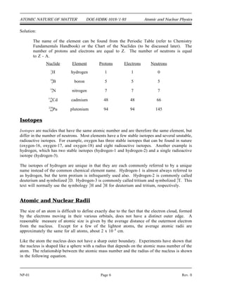 ATOMIC NATURE OF MATTER DOE-HDBK-1019/1-93 Atomic and Nuclear Physics
Solution:
The name of the element can be found from the Periodic Table (refer to Chemistry
Fundamentals Handbook) or the Chart of the Nuclides (to be discussed later). The
number of protons and electrons are equal to Z. The number of neutrons is equal
to Z - A.
Nuclide Element Protons Electrons Neutrons
1
1H hydrogen 1 1 0
10
5B boron 5 5 5
14
7N nitrogen 7 7 7
11
4
4
8Cd cadmium 48 48 66
23
9
9
4Pu plutonium 94 94 145
Isotopes
Isotopes are nuclides that have the same atomic number and are therefore the same element, but
differ in the number of neutrons. Most elements have a few stable isotopes and several unstable,
radioactive isotopes. For example, oxygen has three stable isotopes that can be found in nature
(oxygen-16, oxygen-17, and oxygen-18) and eight radioactive isotopes. Another example is
hydrogen, which has two stable isotopes (hydrogen-1 and hydrogen-2) and a single radioactive
isotope (hydrogen-3).
The isotopes of hydrogen are unique in that they are each commonly referred to by a unique
name instead of the common chemical element name. Hydrogen-1 is almost always referred to
as hydrogen, but the term protium is infrequently used also. Hydrogen-2 is commonly called
deuterium and symbolized 2
1D. Hydrogen-3 is commonly called tritium and symbolized 3
1T. This
text will normally use the symbology 2
1H and 3
1H for deuterium and tritium, respectively.
Atomic and Nuclear Radii
The size of an atom is difficult to define exactly due to the fact that the electron cloud, formed
by the electrons moving in their various orbitals, does not have a distinct outer edge. A
reasonable measure of atomic size is given by the average distance of the outermost electron
from the nucleus. Except for a few of the lightest atoms, the average atomic radii are
approximately the same for all atoms, about 2 x 10 -8
cm.
Like the atom the nucleus does not have a sharp outer boundary. Experiments have shown that
the nucleus is shaped like a sphere with a radius that depends on the atomic mass number of the
atom. The relationship between the atomic mass number and the radius of the nucleus is shown
in the following equation.
NP-01 Page 6 Rev. 0
 
