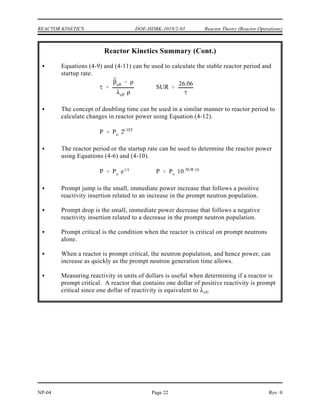 ¯
¯
eff
¯
eff
eff
prompt
term
delayed
term
¯
eff
Reactor Theory (Reactor Operations) DOE-HDBK-1019/2-93 REACTOR KINETICS
Rev. 0 NP-04
Page 21
Summary
The important information in this chapter is summarized below.
Reactor Kinetics Summary
Reactor period is the time required for reactor power to change by a factor of e
(2.718).
Doubling time is the time required for reactor power to double.
Reactor startup rate is the number of factors of ten that reactor power changes in
one minute.
The delayed neutron fraction ( ) is the fraction of all fission neutrons that are
born as delayed neutrons for a particular type of fuel (that is, uranium-235 and
plutonium-239).
The average delayed neutron fraction ( ) is the weighted average of the total
delayed neutron fractions of the different types of fuel used in a particular reactor.
The effective delayed neutron fraction ( ) is the average delayed neutron
fraction multiplied by an Importance Factor which accounts for the fact that
delayed neutrons are born at lower average energies than fast neutrons.
The reactor period equation is stated below.
where:
= reactor period
* = prompt generation lifetime
= effective delayed neutron fraction
= reactivity
= effective delayed neutron precursor decay constant
eff
= rate of change of reactivity
 