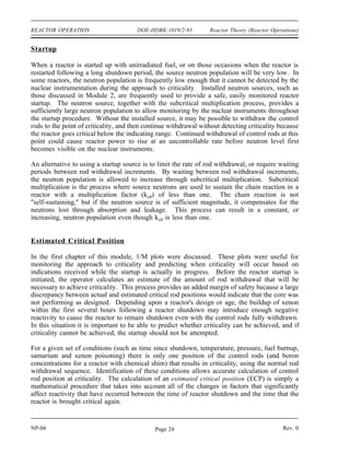 Reactor Theory (Reactor Operations) DOE-HDBK-1019/2-93 REACTOR OPERATION
REACTOR OPERATION
It is important to understand the principles that determine how a reactor responds
during all modes of operation. Special measures must be taken during the startup
of a reactor to ensure that expected responses are occurring. During power
operation, control of the flux shape is necessary to ensure operation within limits
and maximum core performance. Even when a reactor is shut down, the fact that
the fission products created by the fission process continue to generate heat
results in a need to monitor support systems to ensure adequate cooling of the
core.
EO 3.1 EXPLAIN why a startup neutron source may be required for
a reactor.
EO 3.2 LIST four variables typically involved in a reactivity balance.
EO 3.3 EXPLAIN how a reactivity balance may be used to predict the
conditions under which the reactor will become critical.
EO 3.4 LIST three methods used to shape or flatten the core power
distribution.
EO 3.5 DESCRIBE the concept of power tilt.
EO 3.6 DEFINE the term shutdown margin.
EO 3.7 EXPLAIN the rationale behind the one stuck rod criterion.
EO 3.8 IDENTIFY five changes that will occur during and after a
reactor shutdown that will affect the reactivity of the core.
EO 3.9 EXPLAIN why decay heat is present following reactor
operation.
EO 3.10 LIST three variables that will affect the amount of decay heat
present following reactor shutdown.
EO 3.11 ESTIMATE the approximate amount of decay heat that will
exist one hour after a shutdown from steady state conditions.
Rev. 0 NP-04
Page 23
 