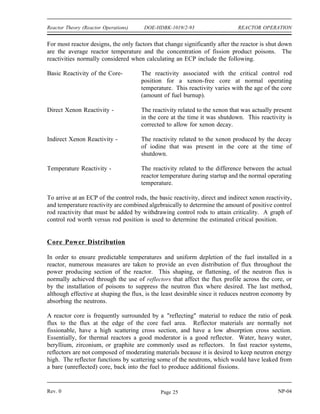 REACTOR OPERATION DOE-HDBK-1019/2-93 Reactor Theory (Reactor Operations)
Startup
When a reactor is started up with unirradiated fuel, or on those occasions when the reactor is
restarted following a long shutdown period, the source neutron population will be very low. In
some reactors, the neutron population is frequently low enough that it cannot be detected by the
nuclear instrumentation during the approach to criticality. Installed neutron sources, such as
those discussed in Module 2, are frequently used to provide a safe, easily monitored reactor
startup. The neutron source, together with the subcritical multiplication process, provides a
sufficiently large neutron population to allow monitoring by the nuclear instruments throughout
the startup procedure. Without the installed source, it may be possible to withdraw the control
rods to the point of criticality, and then continue withdrawal without detecting criticality because
the reactor goes critical below the indicating range. Continued withdrawal of control rods at this
point could cause reactor power to rise at an uncontrollable rate before neutron level first
becomes visible on the nuclear instruments.
An alternative to using a startup source is to limit the rate of rod withdrawal, or require waiting
periods between rod withdrawal increments. By waiting between rod withdrawal increments,
the neutron population is allowed to increase through subcritical multiplication. Subcritical
multiplication is the process where source neutrons are used to sustain the chain reaction in a
reactor with a multiplication factor (keff) of less than one. The chain reaction is not
self-sustaining, but if the neutron source is of sufficient magnitude, it compensates for the
neutrons lost through absorption and leakage. This process can result in a constant, or
increasing, neutron population even though keff is less than one.
Estimated Critical Position
In the first chapter of this module, 1/M plots were discussed. These plots were useful for
monitoring the approach to criticality and predicting when criticality will occur based on
indications received while the startup is actually in progress. Before the reactor startup is
initiated, the operator calculates an estimate of the amount of rod withdrawal that will be
necessary to achieve criticality. This process provides an added margin of safety because a large
discrepancy between actual and estimated critical rod positions would indicate that the core was
not performing as designed. Depending upon a reactor's design or age, the buildup of xenon
within the first several hours following a reactor shutdown may introduce enough negative
reactivity to cause the reactor to remain shutdown even with the control rods fully withdrawn.
In this situation it is important to be able to predict whether criticality can be achieved, and if
criticality cannot be achieved, the startup should not be attempted.
For a given set of conditions (such as time since shutdown, temperature, pressure, fuel burnup,
samarium and xenon poisoning) there is only one position of the control rods (and boron
concentrations for a reactor with chemical shim) that results in criticality, using the normal rod
withdrawal sequence. Identification of these conditions allows accurate calculation of control
rod position at criticality. The calculation of an estimated critical position (ECP) is simply a
mathematical procedure that takes into account all of the changes in factors that significantly
affect reactivity that have occurred between the time of reactor shutdown and the time that the
reactor is brought critical again.
NP-04 Rev. 0
Page 24
 