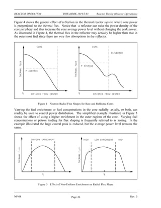 Reactor Theory (Reactor Operations) DOE-HDBK-1019/2-93 REACTOR OPERATION
For most reactor designs, the only factors that change significantly after the reactor is shut down
are the average reactor temperature and the concentration of fission product poisons. The
reactivities normally considered when calculating an ECP include the following.
Basic Reactivity of the Core- The reactivity associated with the critical control rod
position for a xenon-free core at normal operating
temperature. This reactivity varies with the age of the core
(amount of fuel burnup).
Direct Xenon Reactivity - The reactivity related to the xenon that was actually present
in the core at the time it was shutdown. This reactivity is
corrected to allow for xenon decay.
Indirect Xenon Reactivity - The reactivity related to the xenon produced by the decay
of iodine that was present in the core at the time of
shutdown.
Temperature Reactivity - The reactivity related to the difference between the actual
reactor temperature during startup and the normal operating
temperature.
To arrive at an ECP of the control rods, the basic reactivity, direct and indirect xenon reactivity,
and temperature reactivity are combined algebraically to determine the amount of positive control
rod reactivity that must be added by withdrawing control rods to attain criticality. A graph of
control rod worth versus rod position is used to determine the estimated critical position.
Core Power Distribution
In order to ensure predictable temperatures and uniform depletion of the fuel installed in a
reactor, numerous measures are taken to provide an even distribution of flux throughout the
power producing section of the reactor. This shaping, or flattening, of the neutron flux is
normally achieved through the use of reflectors that affect the flux profile across the core, or
by the installation of poisons to suppress the neutron flux where desired. The last method,
although effective at shaping the flux, is the least desirable since it reduces neutron economy by
absorbing the neutrons.
A reactor core is frequently surrounded by a reflecting material to reduce the ratio of peak
flux to the flux at the edge of the core fuel area. Reflector materials are normally not
fissionable, have a high scattering cross section, and have a low absorption cross section.
Essentially, for thermal reactors a good moderator is a good reflector. Water, heavy water,
beryllium, zirconium, or graphite are commonly used as reflectors. In fast reactor systems,
reflectors are not composed of moderating materials because it is desired to keep neutron energy
high. The reflector functions by scattering some of the neutrons, which would have leaked from
a bare (unreflected) core, back into the fuel to produce additional fissions.
Rev. 0 NP-04
Page 25
 