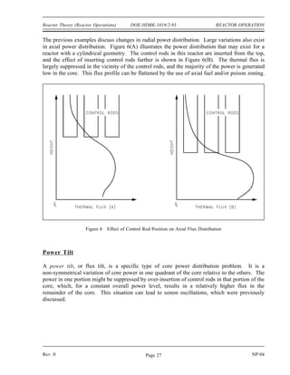 REACTOR OPERATION DOE-HDBK-1019/2-93 Reactor Theory (Reactor Operations)
Figure 4 shows the general effect of reflection in the thermal reactor system where core power
is proportional to the thermal flux. Notice that a reflector can raise the power density of the
core periphery and thus increase the core average power level without changing the peak power.
As illustrated in Figure 4, the thermal flux in the reflector may actually be higher than that in
the outermost fuel since there are very few absorptions in the reflector.
Varying the fuel enrichment or fuel concentrations in the core radially, axially, or both, can
Figure 4 Neutron Radial Flux Shapes for Bare and Reflected Cores
readily be used to control power distribution. The simplified example illustrated in Figure 5
shows the effect of using a higher enrichment in the outer regions of the core. Varying fuel
concentrations or poison loading for flux shaping is frequently referred to as zoning. In the
example illustrated the large central peak is reduced, but the average power level remains the
same.
Figure 5 Effect of Non-Uniform Enrichment on Radial Flux Shape
NP-04 Rev. 0
Page 26
 