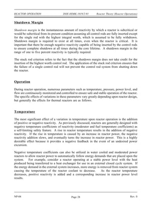 Reactor Theory (Reactor Operations) DOE-HDBK-1019/2-93 REACTOR OPERATION
The previous examples discuss changes in radial power distribution. Large variations also exist
in axial power distribution. Figure 6(A) illustrates the power distribution that may exist for a
reactor with a cylindrical geometry. The control rods in this reactor are inserted from the top,
and the effect of inserting control rods further is shown in Figure 6(B). The thermal flux is
largely suppressed in the vicinity of the control rods, and the majority of the power is generated
low in the core. This flux profile can be flattened by the use of axial fuel and/or poison zoning.
Figure 6 Effect of Control Rod Position on Axial Flux Distribution
Power Tilt
A power tilt, or flux tilt, is a specific type of core power distribution problem. It is a
non-symmetrical variation of core power in one quadrant of the core relative to the others. The
power in one portion might be suppressed by over-insertion of control rods in that portion of the
core, which, for a constant overall power level, results in a relatively higher flux in the
remainder of the core. This situation can lead to xenon oscillations, which were previously
discussed.
Rev. 0 NP-04
Page 27
 