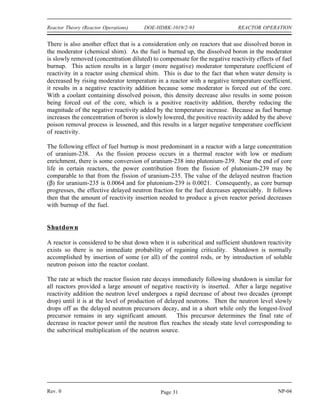 REACTOR OPERATION DOE-HDBK-1019/2-93 Reactor Theory (Reactor Operations)
Flow
At low reactor power levels, changing the flow rate of the coolant through the reactor does not
result in a measurable reactivity change because fuel and moderator temperatures and the fraction
of steam voids occurring in the core are not changed appreciably.
When the flow rate is varied, however, the change in temperature that occurs across the core
(outlet versus inlet temperature) will vary inversely with the flow rate. At higher power levels,
on liquid cooled systems, increasing flow will lower fuel and coolant temperatures slightly,
resulting in a small positive reactivity insertion. A positive reactivity addition also occurs when
flow is increased in a two-phase (steam-water) cooled system. Increasing the flow rate decreases
the fraction of steam voids in the coolant and results in a positive reactivity addition. This
property of the moderator in a two-phase system is used extensively in commercial BWRs.
Normal power variations required to follow load changes on BWRs are achieved by varying the
coolant/moderator flow rate.
Core Burnup
As a reactor is operated, atoms of fuel are constantly consumed, resulting in the slow depletion
of the fuel frequently referred to as core burnup. There are several major effects of this fuel
depletion. The first, and most obvious, effect of the fuel burnup is that the control rods must
be withdrawn or chemical shim concentration reduced to compensate for the negative reactivity
effect of this burnup.
Some reactor designs incorporate the use of supplemental burnable poisons in addition to the
control rods to compensate for the reactivity associated with excess fuel in a new core. These
fixed burnable poisons burn out at a rate that approximates the burnout of the fuel and they
reduce the amount of control rod movement necessary to compensate for fuel depletion early in
core life.
As control rods are withdrawn to compensate for fuel depletion, the effective size of the reactor
is increased. By increasing the effective size of the reactor, the probability that a neutron slows
down and is absorbed while it is still in the reactor is also increased. Therefore, neutron leakage
decreases as the effective reactor size is increased. The magnitude of the moderator negative
temperature coefficient is determined in part by the change in neutron leakage that occurs as the
result of a change in moderator temperature. Since the fraction of neutrons leaking out is less
with the larger core, a given temperature change will have less of an effect on the leakage.
Therefore, the magnitude of the moderator negative temperature coefficient decreases with fuel
burnup.
NP-04 Rev. 0
Page 30
 