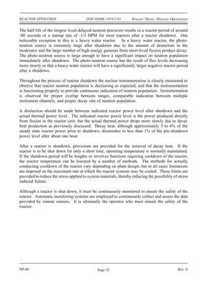Reactor Theory (Reactor Operations) DOE-HDBK-1019/2-93 REACTOR OPERATION
There is also another effect that is a consideration only on reactors that use dissolved boron in
the moderator (chemical shim). As the fuel is burned up, the dissolved boron in the moderator
is slowly removed (concentration diluted) to compensate for the negative reactivity effects of fuel
burnup. This action results in a larger (more negative) moderator temperature coefficient of
reactivity in a reactor using chemical shim. This is due to the fact that when water density is
decreased by rising moderator temperature in a reactor with a negative temperature coefficient,
it results in a negative reactivity addition because some moderator is forced out of the core.
With a coolant containing dissolved poison, this density decrease also results in some poison
being forced out of the core, which is a positive reactivity addition, thereby reducing the
magnitude of the negative reactivity added by the temperature increase. Because as fuel burnup
increases the concentration of boron is slowly lowered, the positive reactivity added by the above
poison removal process is lessened, and this results in a larger negative temperature coefficient
of reactivity.
The following effect of fuel burnup is most predominant in a reactor with a large concentration
of uranium-238. As the fission process occurs in a thermal reactor with low or medium
enrichment, there is some conversion of uranium-238 into plutonium-239. Near the end of core
life in certain reactors, the power contribution from the fission of plutonium-239 may be
comparable to that from the fission of uranium-235. The value of the delayed neutron fraction
(β) for uranium-235 is 0.0064 and for plutonium-239 is 0.0021. Consequently, as core burnup
progresses, the effective delayed neutron fraction for the fuel decreases appreciably. It follows
then that the amount of reactivity insertion needed to produce a given reactor period decreases
with burnup of the fuel.
Shutdown
A reactor is considered to be shut down when it is subcritical and sufficient shutdown reactivity
exists so there is no immediate probability of regaining criticality. Shutdown is normally
accomplished by insertion of some (or all) of the control rods, or by introduction of soluble
neutron poison into the reactor coolant.
The rate at which the reactor fission rate decays immediately following shutdown is similar for
all reactors provided a large amount of negative reactivity is inserted. After a large negative
reactivity addition the neutron level undergoes a rapid decrease of about two decades (prompt
drop) until it is at the level of production of delayed neutrons. Then the neutron level slowly
drops off as the delayed neutron precursors decay, and in a short while only the longest-lived
precursor remains in any significant amount. This precursor determines the final rate of
decrease in reactor power until the neutron flux reaches the steady state level corresponding to
the subcritical multiplication of the neutron source.
Rev. 0 NP-04
Page 31
 