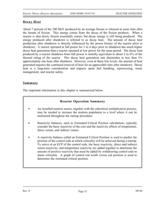 REACTOR OPERATION DOE-HDBK-1019/2-93 Reactor Theory (Reactor Operations)
The half-life of the longest lived delayed neutron precursor results in a reactor period of around
-80 seconds or a startup rate of -1/3 DPM for most reactors after a reactor shutdown. One
noticeable exception to this is a heavy water reactor. In a heavy water reactor, the photo-
neutron source is extremely large after shutdown due to the amount of deuterium in the
moderator and the large number of high energy gammas from short-lived fission product decay.
The photo-neutron source is large enough to have a significant impact on neutron population
immediately after shutdown. The photo-neutron source has the result of flux levels decreasing
more slowly so that a heavy water reactor will have a significantly larger negative reactor period
after a shutdown.
Throughout the process of reactor shutdown the nuclear instrumentation is closely monitored to
observe that reactor neutron population is decreasing as expected, and that the instrumentation
is functioning properly to provide continuous indication of neutron population. Instrumentation
is observed for proper overlap between ranges, comparable indication between multiple
instrument channels, and proper decay rate of neutron population.
A distinction should be made between indicated reactor power level after shutdown and the
actual thermal power level. The indicated reactor power level is the power produced directly
from fission in the reactor core, but the actual thermal power drops more slowly due to decay
heat production as previously discussed. Decay heat, although approximately 5 to 6% of the
steady state reactor power prior to shutdown, diminishes to less than 1% of the pre-shutdown
power level after about one hour.
After a reactor is shutdown, provisions are provided for the removal of decay heat. If the
reactor is to be shut down for only a short time, operating temperature is normally maintained.
If the shutdown period will be lengthy or involves functions requiring cooldown of the reactor,
the reactor temperature can be lowered by a number of methods. The methods for actually
conducting cooldown of the reactor vary depending on plant design, but in all cases limitations
are imposed on the maximum rate at which the reactor systems may be cooled. These limits are
provided to reduce the stress applied to system materials, thereby reducing the possibility of stress
induced failure.
Although a reactor is shut down, it must be continuously monitored to ensure the safety of the
reactor. Automatic monitoring systems are employed to continuously collect and assess the data
provided by remote sensors. It is ultimately the operator who must ensure the safety of the
reactor.
NP-04 Rev. 0
Page 32
 