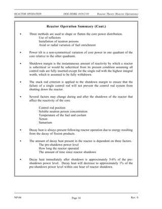 Reactor Theory (Reactor Operations) DOE-HDBK-1019/2-93 REACTOR OPERATION
Decay Heat
About 7 percent of the 200 MeV produced by an average fission is released at some time after
the instant of fission. This energy comes from the decay of the fission products. When a
reactor is shut down, fission essentially ceases, but decay energy is still being produced. The
energy produced after shutdown is referred to as decay heat. The amount of decay heat
production after shutdown is directly influenced by the power history of the reactor prior to
shutdown. A reactor operated at full power for 3 to 4 days prior to shutdown has much higher
decay heat generation than a reactor operated at low power for the same period. The decay heat
produced by a reactor shutdown from full power is initially equivalent to about 5 to 6% of the
thermal rating of the reactor. This decay heat generation rate diminishes to less than 1%
approximately one hour after shutdown. However, even at these low levels, the amount of heat
generated requires the continued removal of heat for an appreciable time after shutdown. Decay
heat is a long-term consideration and impacts spent fuel handling, reprocessing, waste
management, and reactor safety.
Summary
The important information in this chapter is summarized below.
Reactor Operation Summary
An installed neutron source, together with the subcritical multiplication process,
may be needed to increase the neutron population to a level where it can be
monitored throughout the startup procedure.
Reactivity balances, such as Estimated Critical Position calculations, typically
consider the basic reactivity of the core and the reactivity effects of temperature,
direct xenon, and indirect xenon.
A reactivity balance called an Estimated Critical Position is used to predict the
position of the control rods at which criticality will be achieved during a startup.
To arrive at an ECP of the control rods, the basic reactivity, direct and indirect
xenon reactivity, and temperature reactivity are added together to determine the
amount of positive reactivity that must be added by withdrawing control rods to
attain criticality. A graph of control rod worth versus rod position is used to
determine the estimated critical position.
Rev. 0 NP-04
Page 33
 