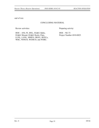 REACTOR OPERATION DOE-HDBK-1019/2-93 Reactor Theory (Reactor Operations)
Reactor Operation Summary (Cont.)
Three methods are used to shape or flatten the core power distribution.
Use of reflectors
Installation of neutron poisons
Axial or radial variation of fuel enrichment
Power tilt is a non-symmetrical variation of core power in one quadrant of the
core relative to the other quadrants.
Shutdown margin is the instantaneous amount of reactivity by which a reactor
is subcritical or would be subcritical from its present condition assuming all
control rods are fully inserted except for the single rod with the highest integral
worth, which is assumed to be fully withdrawn.
The stuck rod criterion is applied to the shutdown margin to ensure that the
failure of a single control rod will not prevent the control rod system from
shutting down the reactor.
Several factors may change during and after the shutdown of the reactor that
affect the reactivity of the core.
Control rod position
Soluble neutron poison concentration
Temperature of the fuel and coolant
Xenon
Samarium
Decay heat is always present following reactor operation due to energy resulting
from the decay of fission products.
The amount of decay heat present in the reactor is dependent on three factors.
The pre-shutdown power level
How long the reactor operated
The amount of time since reactor shutdown
Decay heat immediately after shutdown is approximately 5-6% of the pre-
shutdown power level. Decay heat will decrease to approximately 1% of the
pre-shutdown power level within one hour of reactor shutdown.
NP-04 Rev. 0
Page 34
 