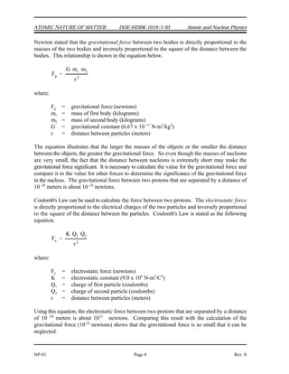 Fg
G m1 m2
r2
Fe
K Q1 Q2
r2
ATOMIC NATURE OF MATTER DOE-HDBK-1019/1-93 Atomic and Nuclear Physics
NP-01 Page 8 Rev. 0
Newton stated that the gravitational force between two bodies is directly proportional to the
masses of the two bodies and inversely proportional to the square of the distance between the
bodies. This relationship is shown in the equation below.
where:
F = gravitational force (newtons)
g
m = mass of first body (kilograms)
1
m = mass of second body (kilograms)
2
G = gravitational constant (6.67 x 10 N-m /kg )
-11 2 2
r = distance between particles (meters)
The equation illustrates that the larger the masses of the objects or the smaller the distance
between the objects, the greater the gravitational force. So even though the masses of nucleons
are very small, the fact that the distance between nucleons is extremely short may make the
gravitational force significant. It is necessary to calculate the value for the gravitational force and
compare it to the value for other forces to determine the significance of the gravitational force
in the nucleus. The gravitational force between two protons that are separated by a distance of
10 meters is about 10 newtons.
-20 -24
Coulomb's Law can be used to calculate the force between two protons. The electrostatic force
is directly proportional to the electrical charges of the two particles and inversely proportional
to the square of the distance between the particles. Coulomb's Law is stated as the following
equation.
where:
F = electrostatic force (newtons)
e
K = electrostatic constant (9.0 x 10 N-m /C )
9 2 2
Q = charge of first particle (coulombs)
1
Q = charge of second particle (coulombs)
2
r = distance between particles (meters)
Using this equation, the electrostatic force between two protons that are separated by a distance
of 10 meters is about 10 newtons. Comparing this result with the calculation of the
-20 12
gravitational force (10 newtons) shows that the gravitational force is so small that it can be
-24
neglected.
 